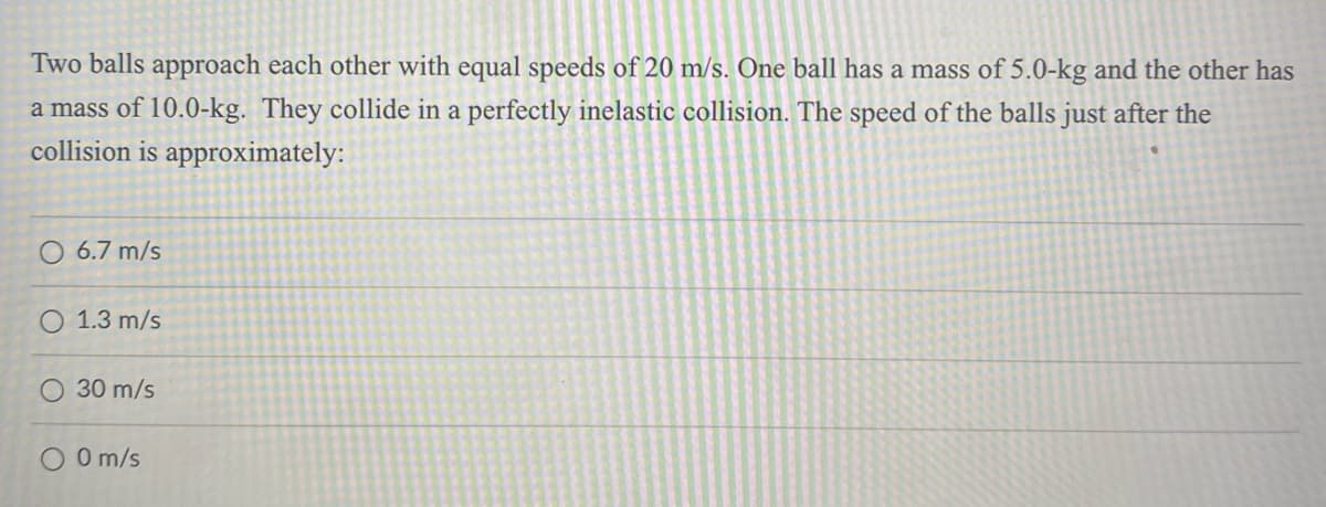 Two balls approach each other with equal speeds of 20 m/s. One ball has a mass of 5.0-kg and the other has
a mass of 10.0-kg. They collide in a perfectly inelastic collision. The speed of the balls just after the
collision is approximately:
O 6.7 m/s
O 1.3 m/s
30 m/s
0 m/s