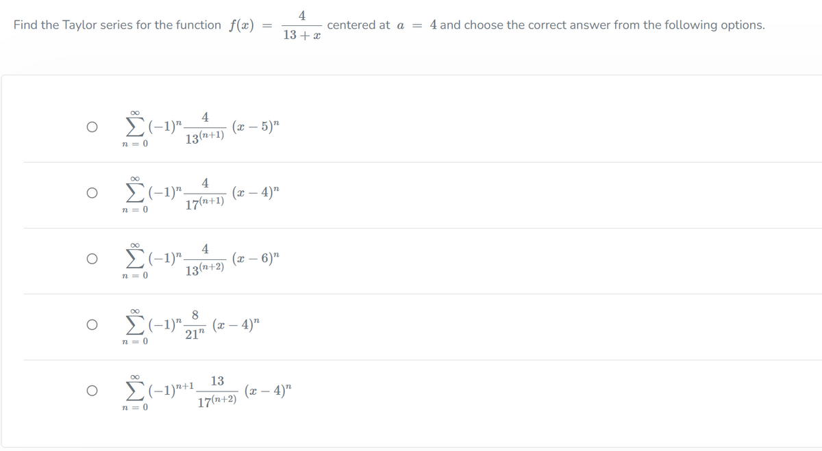 4
centered at a = 4 and choose the correct answer from the following options.
Find the Taylor series for the function f(x) =
13 + x
4
- 5)"
(с —
13(n+1)
n = 0
00
o 2-1)" (* – 4)"
4
17(n+1)
n = 0
Ž(-1)".
4
(x – 6)"
13(n+2)
n = 0
8
(x – 4)"
21"
n = 0
13
(x – 4)"
17(n+2)
n = 0
