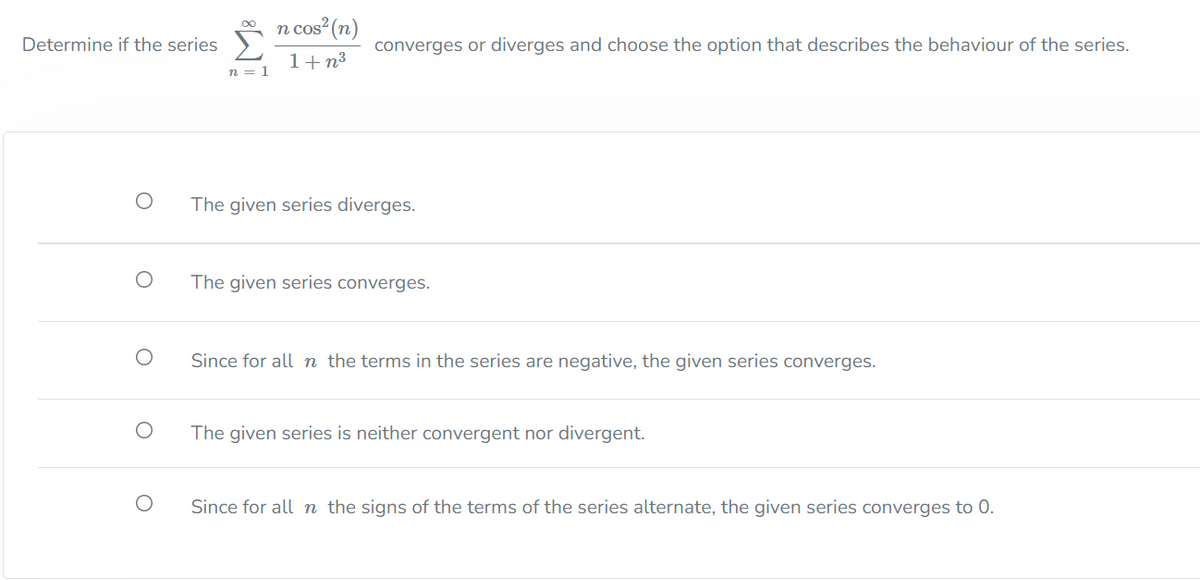 n cos (n)
Determine if the series
converges or diverges and choose the option that describes the behaviour of the series.
1+n³
n = 1
The given series diverges.
The given series converges.
Since for all n the terms in the series are negative, the given series converges.
The given series is neither convergent nor divergent.
Since for all n the signs of the terms of the series alternate, the given series converges to 0.
