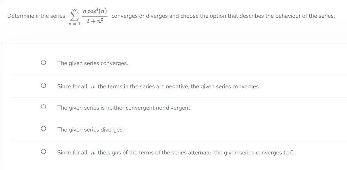 n cos“ (n)
00
Determine if the series
converges or diverges and choose the option that describes the behaviour of the series.
2+ n3
n = 1
The given series converges.
Since for all n the terms in the series are negative, the given series converges.
The given series is neither convergent nor divergent.
The given series diverges.
Since for all n the signs of the terms of the series alternate, the given series converges to 0.
