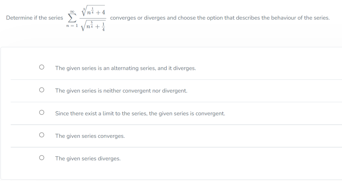 ni +4
Determine if the series
converges or diverges and choose the option that describes the behaviour of the series.
yni +
n = 1
The given series is an alternating series, and it diverges.
The given series is neither convergent nor divergent.
Since there exist a limit to the series, the given series is convergent.
The given series converges.
The given series diverges.
