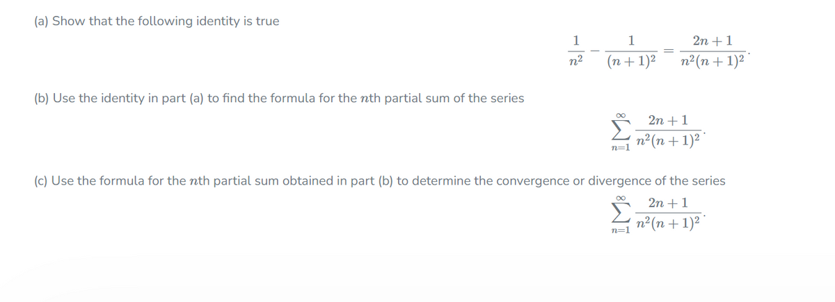 (a) Show that the following identity is true
1
1
2n +1
n?
(n+1)²
n2(n + 1)2
(b) Use the identity in part (a) to find the formula for the nth partial sum of the series
2n +1
п? (п + 1)2
n=1
(c) Use the formula for the nth partial sum obtained in part (b) to determine the convergence or divergence of the series
2n +1
n²(n+ 1)2
n=1
