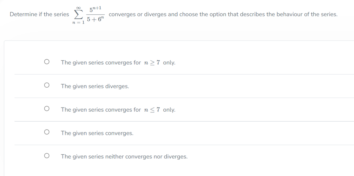 5n+1
Determine if the series >
converges or diverges and choose the option that describes the behaviour of the series.
5 + 6"
n = 1
The given series converges for n>7 only.
The given series diverges.
The given series converges for n <7 only.
The given series converges.
The given series neither converges nor diverges.
