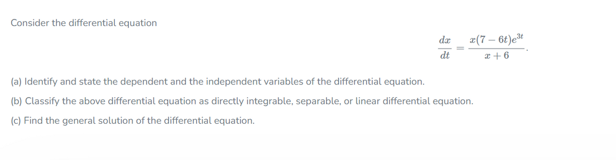 Consider the differential equation
da
æ(7 – 6t)et
dt
x + 6
(a) Identify and state the dependent and the independent variables of the differential equation.
(b) Classify the above differential equation as directly integrable, separable, or linear differential equation.
(c) Find the general solution of the differential equation.
