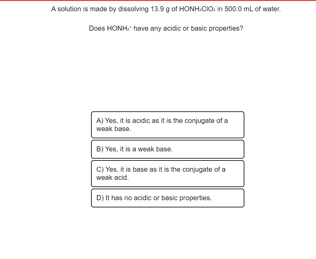 A solution is made by dissolving 13.9 g of HONH:CIO3 in 500.0 mL of water.
Does HONH3* have any acidic or basic properties?
A) Yes, it is acidic as it is the conjugate of a
weak base.
B) Yes, it is a weak base.
C) Yes, it is base as it is the conjugate of a
weak acid.
D) It has no acidic or basic properties.
