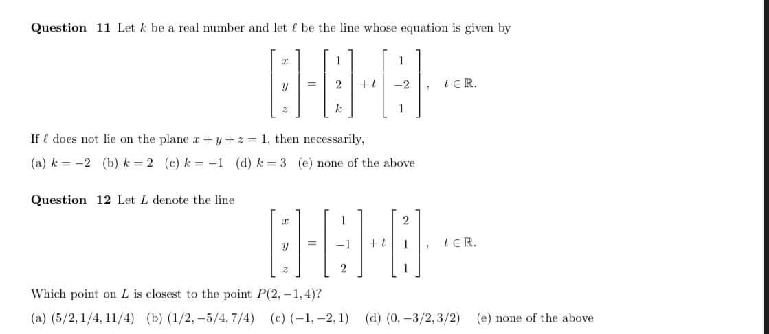 Question 11 Let k be a real number and let l be the line whose equation is given by
1
1
2
+t
-2
te R.
1
If l does not lie on the plane r+y +z = 1, then necessarily,
(a) k = -2 (b) k = 2 (c) k = -1 (d) k = 3 (e) none of the above
Question 12 Let L denote the line
-1
+t
1
te R.
1
Which point on L is closest to the point P(2, – 1,4)?
(a) (5/2, 1/4, 11/4) (b) (1/2, –5/4, 7/4) (c) (-1, –2, 1) (d) (0, -3/2, 3/2)
(e) none of the above
