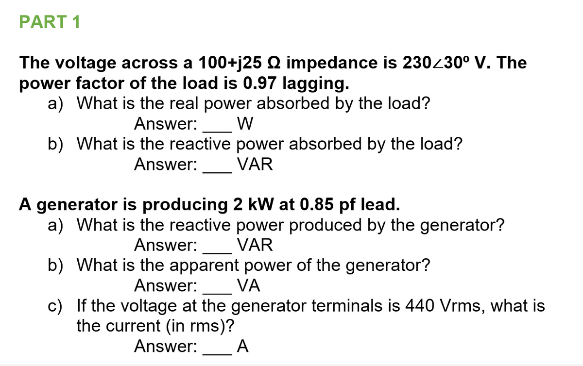 PART 1
The voltage across a 100+j25 Q impedance is 230230° V. The
power factor of the load is 0.97 lagging.
a) What is the real power absorbed by the load?
Answer:
W
b) What is the reactive power absorbed by the load?
VAR
Answer:
A generator is producing 2 kW at 0.85 pf lead.
a) What is the reactive power produced by the generator?
VAR
Answer:
b) What is the apparent power of the generator?
VA
Answer:
c) If the voltage at the generator terminals is 440 Vrms, what is
the current (in rms)?
Answer:
A
