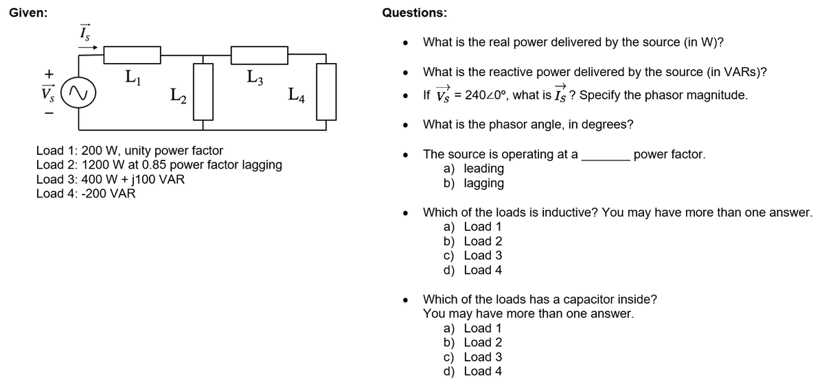 Given:
Questions:
I,
What is the real power delivered by the source (in W)?
What is the reactive power delivered by the source (in VARS)?
L1
L2
L3
L4
If v = 24020°, what is Is ? Specify the phasor magnitude.
%3D
What is the phasor angle, in degrees?
Load 1: 200 VW, unity power factor
Load 2: 1200 W at 0.85 power factor lagging
Load 3: 400 W + j100 VAR
The source is operating at a
a) leading
b) lagging
power factor.
Load 4: -200 VAR
Which of the loads is inductive? You may have more than one answer.
a) Load 1
b) Load 2
c) Load 3
d) Load 4
Which of the loads has a capacitor inside?
You may have more than one answer.
а) Load 1
b) Load 2
c) Load 3
d) Load 4
