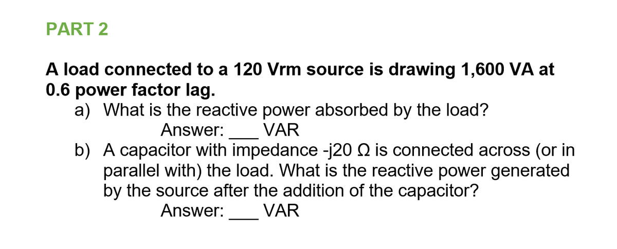 PART 2
A load connected to a 120 Vrm source is drawing 1,600 VA at
0.6 power factor lag.
a) What is the reactive power absorbed by the load?
Answer:
VAR
b) A capacitor with impedance -j20 Q is connected across (or in
parallel with) the load. What is the reactive power generated
by the source after the addition of the capacitor?
VAR
Answer:
