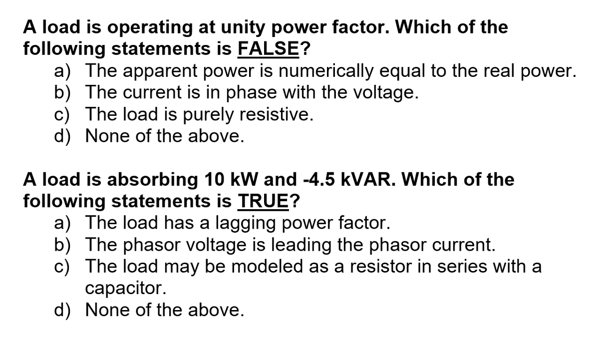 A load is operating at unity power factor. Which of the
following statements is FALSE?
a) The apparent power is numerically equal to the real power.
b) The current is in phase with the voltage.
c) The load is purely resistive.
d) None of the above.
A load is absorbing 10 kW and -4.5 KVAR. Which of the
following statements is TRUE?
a) The load has a lagging power factor.
b) The phasor voltage is leading the phasor current.
c) The load may be modeled as a resistor in series with a
capacitor.
d) None of the above.
