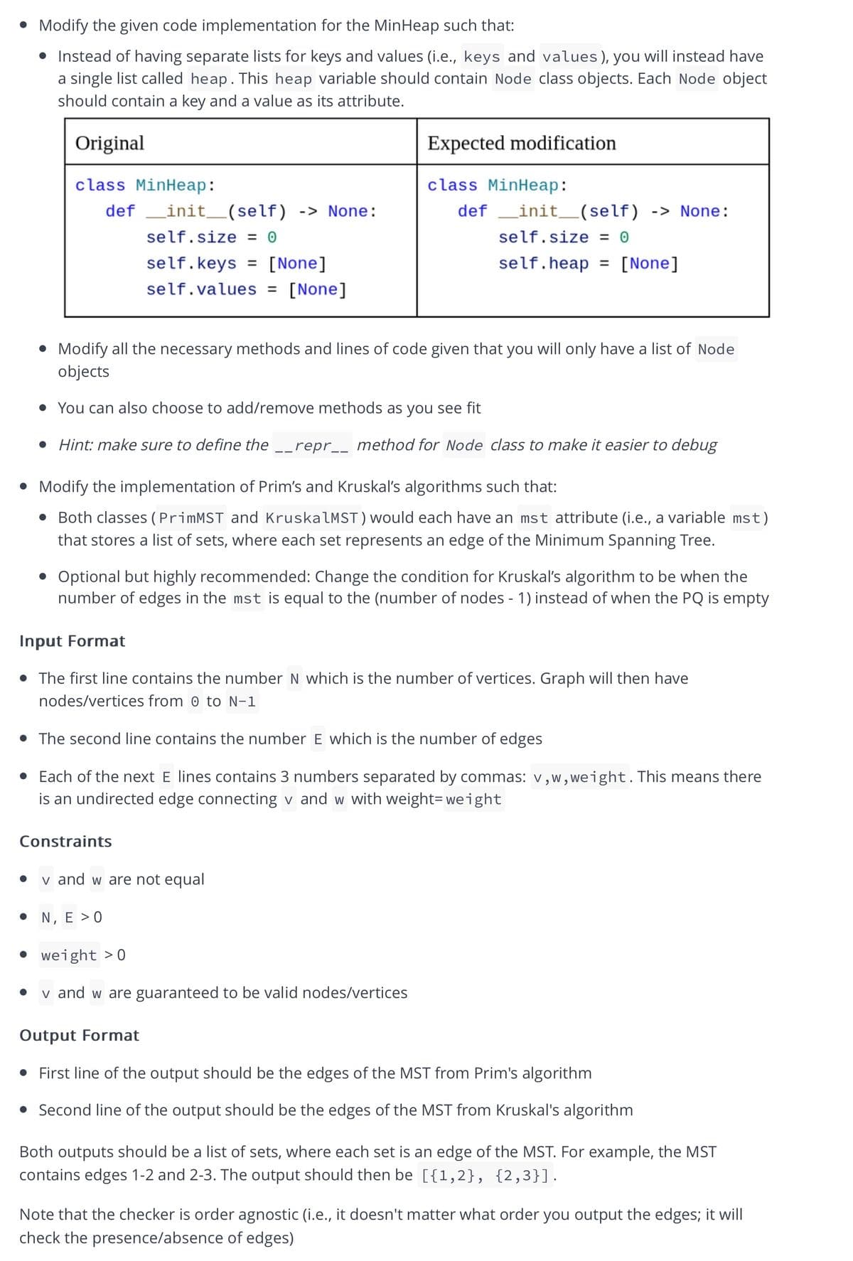 • Modify the given code implementation for the MinHeap such that:
Instead of having separate lists for keys and values (i.e., keys and values), you will instead have
a single list called heap. This heap variable should contain Node class objects. Each Node object
should contain a key and a value as its attribute.
Original
Expected modification
class MinHeap:
class MinHeap:
def _init_(self)
-> None:
_init__(self) -> None:
self.size = 0
self.size = 0
self.keys = [None]
self.heap = [None]
%3D
%3D
self.values = [None]
• Modify all the necessary methods and lines of code given that you will only have a list of Node
objects
• You can also choose to add/remove methods as you see fit
• Hint: make sure to define the __repr__ method for Node class to make it easier to debug
• Modify the implementation of Prim's and Kruskal's algorithms such that:
• Both classes (PrimMST and KruskalMST) would each have an mst attribute (i.e., a variable mst)
that stores a list of sets, where each set represents an edge of the Minimum Spanning Tree.
• Optional but highly recommended: Change the condition for Kruskal's algorithm to be when the
number of edges in the mst is equal to the (number of nodes - 1) instead of when the PQ is empty
Input Format
• The first line contains the number N which is the number of vertices. Graph will then have
nodes/vertices from 0 to N-1
The second line contains the number E which is the number of edges
Each of the next E lines contains 3 numbers separated by commas: v,w,weight.This means there
is an undirected edge connecting v and w with weight= weight
Constraints
v and w are not equal
• N, E > 0
• weight >0
v and w are guaranteed to be valid nodes/vertices
Output Format
• First line of the output should be the edges of the MST from Prim's algorithm
• Second line of the output should be the edges of the MST from Kruskal's algorithm
Both outputs should be a list of sets, where each set is an edge of the MST. For example, the MST
contains edges 1-2 and 2-3. The output should then be [{1,2}, {2,3}].
Note that the checker is order agnostic (i.e., it doesn't matter what order you output the edges; it will
check the presence/absence of edges)
