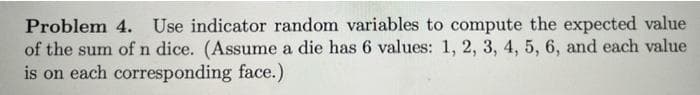 Problem 4. Use indicator random variables to compute the expected value
of the sum of n dice. (Assume a die has 6 values: 1, 2, 3, 4, 5, 6, and each value
is on each corresponding face.)