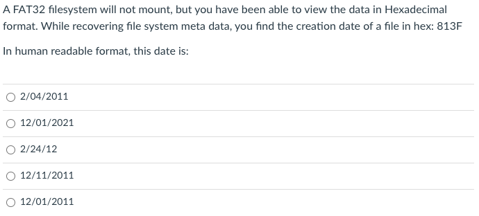 A FAT32 filesystem will not mount, but you have been able to view the data in Hexadecimal
format. While recovering file system meta data, you find the creation date of a file in hex: 813F
In human readable format, this date is:
2/04/2011
O 12/01/2021
O 2/24/12
12/11/2011
12/01/2011