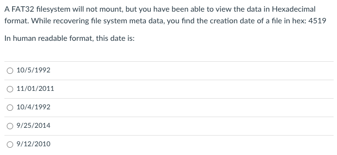 A FAT32 filesystem will not mount, but you have been able to view the data in Hexadecimal
format. While recovering file system meta data, you find the creation date of a file in hex: 4519
In human readable format, this date is:
10/5/1992
11/01/2011
O 10/4/1992
O 9/25/2014
9/12/2010