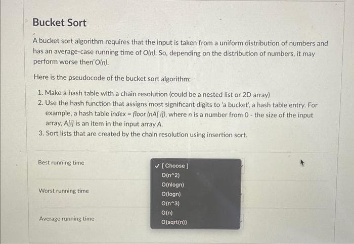 Bucket Sort
4
A bucket sort algorithm requires that the input is taken from a uniform distribution of numbers and
has an average-case running time of O(n). So, depending on the distribution of numbers, it may
perform worse then O(n).
Here is the pseudocode of the bucket sort algorithm:
1. Make a hash table with a chain resolution (could be a nested list or 2D array)
2. Use the hash function that assigns most significant digits to 'a bucket', a hash table entry. For
example, a hash table index = floor (nA[i]), where n is a number from 0- the size of the input
array, A[i] is an item in the input array A.
3. Sort lists that are created by the chain resolution using insertion sort.
Best running time
Worst running time
Average running time
✓ [Choose ]
O(n^2)
O(nlogn)
O(logn)
O(n^3)
O(n)
O(sqrt(n))