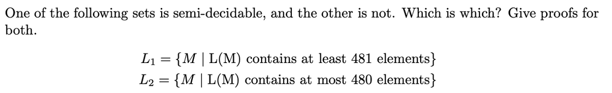 One of the following sets is semi-decidable, and the other is not. Which is which? Give proofs for
both.
L₁
= {M | L(M) contains at least 481 elements}
L2 {M | L(M) contains at most 480 elements}