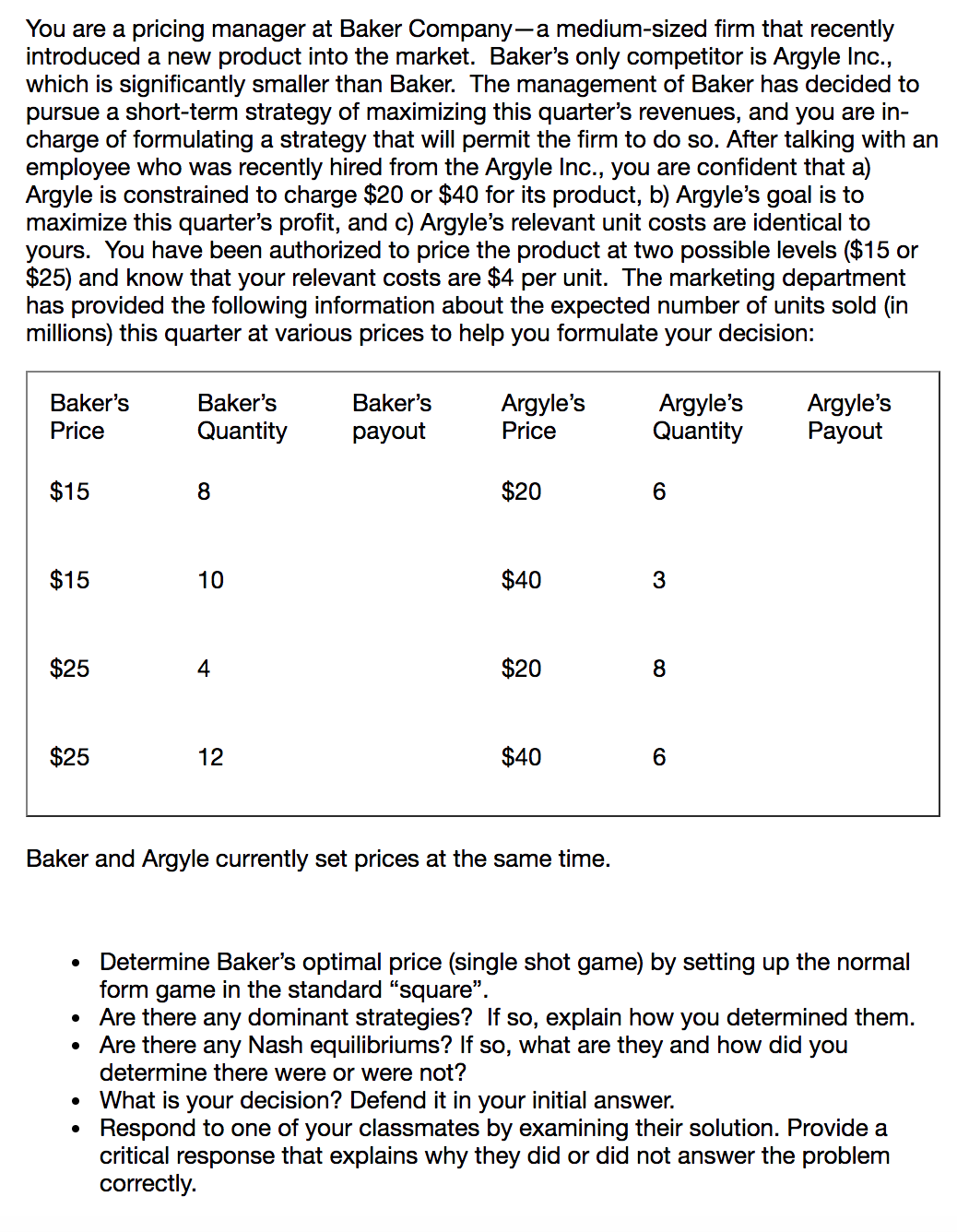 You are a pricing manager at Baker Company-a medium-sized firm that recently
introduced a new
product into the market. Baker's only competitor is Argyle Inc.,
which is significantly smaller than Baker. The managerment of Baker has decided to
pursue a short-term strategy of maximizing this quarter's revenues, and you are in-
charge of formulating a strategy that will permit the firm to do so. After talking with an
employee who was recently hired from the Argyle Inc., you are confident that a)
Argyle is constrained to charge $20 or $40 for its product, b) Argyle's goal is to
maximize this quarter's profit, and c) Argyle's relevant unit costs are identical to
yours. You have been authorized to price the product at two possible levels ($15 or
$25) and know that your relevant costs are $4 per unit. The marketing department
has provided the following information about the expected number of units sold (in
millions) this quarter at various prices to help you formulate your decision:
Argyle's
Quantity
Baker's
Argyle's
Payout
Baker's
Baker's
Argyle's
Price
Quantity
Price
payout
$15
$20
$15
$40
10
3
$25
$20
$25
$40
12
Baker and Argyle currently set prices at the same time.
Determine Baker's optimal price (single shot game) by setting up the normal
form game in the standard "square".
Are there any dominant strategies? If so, explain how you determined them.
Are there any Nash equilibriums? If so, what are
determine there were or were not?
they and how did you
What is your decision? Defend it in your initial answer.
Respond to one of your classmates by examining their solution. Provide a
critical response that explains why they did or did not answer the problem
correctly.
$20
