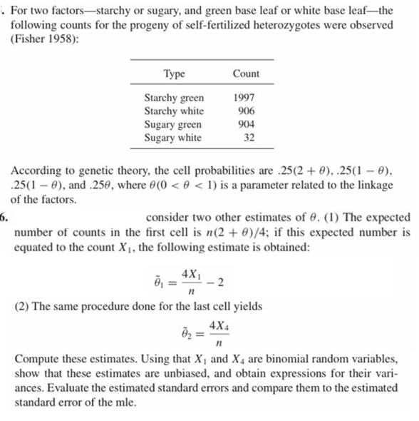 . For two factors-starchy or sugary, and green base leaf or white base leaf-the
following counts for the progeny of self-fertilized heterozygotes were observed
(Fisher 1958):
Туре
Count
Starchy green
Starchy white
Sugary green
Sugary white
1997
906
904
32
According to genetic theory, the cell probabilities are .25(2 + 0), .25(1 - 0),
25(1 ), and .2560, where 0(0 < 0<1) is a parameter related to the linkage
of the factors.
6.
number of counts in the first cell is n(2 0)/4; if this expected number is
equated to the count X1, the following estimate is obtained:
consider two other estimates of 0. (1) The expected
4X1
п
(2) The same procedure done for the last cell yields
4X4
n
Compute these estimates. Using that X and X4 are binomial random variables
show that these estimates are unbiased, and obtain expressions for their vari-
ances. Evaluate the estimated standard errors and compare them to the estimated
standard error of the mle
