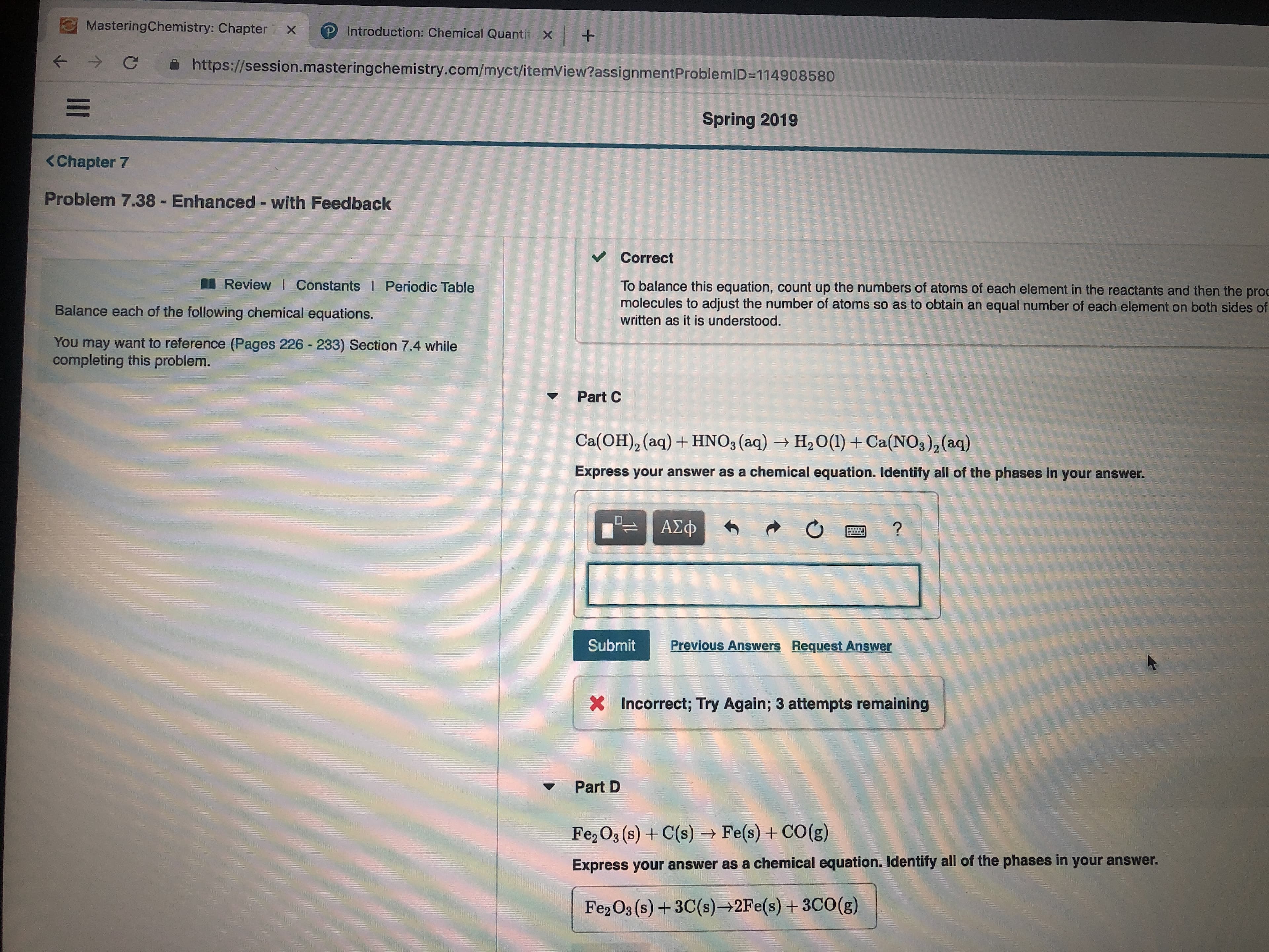 MasteringChemistry: Chapter X
P Introduction: Chemical Quantit X
+
C
https://session.masteringchemistry.com/myct/itemView?assignmentProblemID=114908580
Spring 2019
<Chapter 7
Problem 7.38 Enhanced - with Feedback
Correct
Review I Constants I Periodic Table
To balance this equation, count up the numbers of atoms of each element in the reactants and then the proc
molecules to adjust the number of atoms so as to obtain an equal number of each element on both sides of
Balance each of the following chemical equations.
written as it is understood.
You may want to reference (Pages 226 - 233) Section 7.4 while
completing this problem.
Part C
Ca(OH)2 (aq)HNO3 (aq)
H2O(1) Ca(NOs)2(aq)
Express your answer as a chemical equation. Identify all of the phases in your answer.
ΑΣφ
Previous Answers Request Answer
Submit
Incorrect; Try Again; 3 attempts remaining
X
Part D
Fe2 O3 (s)+C(s)- Fe(s)+CO(g)
Express your answer as a chemical equation. Identify all of the phases in your answer.
Fe2 O3 (s)+3C(s) 2Fe(s)+ 3CO(g)
