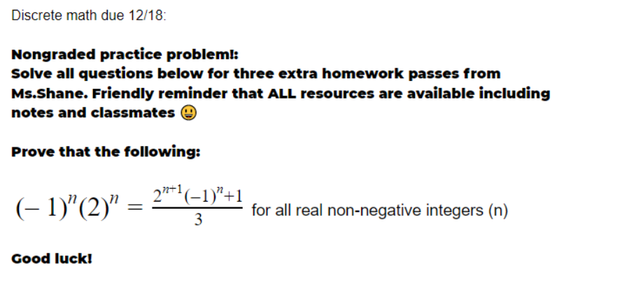 Discrete math due 12/18:
Nongraded practice problem!:
Solve all questions below for three extra homework passes from
Ms.Shane. Friendly reminder that ALL resources are available including
notes and classmates e
Prove that the following:
(- 1)"(2)"
2**'(-1)"+1
for all real non-negative integers (n)
3
Good luck!
