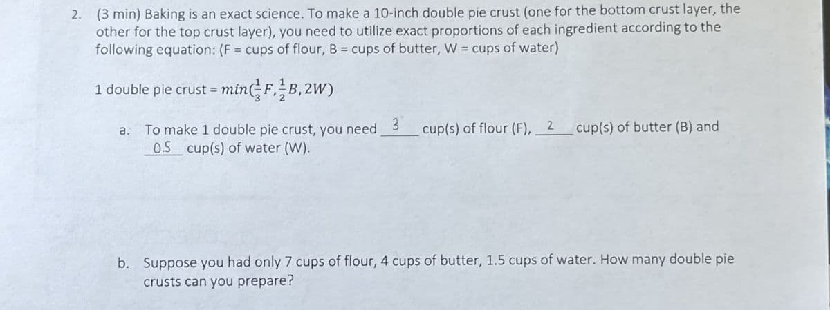 2.
(3 min) Baking is an exact science. To make a 10-inch double pie crust (one for the bottom crust layer, the
other for the top crust layer), you need to utilize exact proportions of each ingredient according to the
following equation: (F = cups of flour, B = cups of butter, W = cups of water)
1 double pie crust = min(F,B,2W)
a. To make 1 double pie crust, you need 3
cup(s) of flour (F), 2
cup(s) of butter (B) and
0.5 cup(s) of water (W).
b. Suppose you had only 7 cups of flour, 4 cups of butter, 1.5 cups of water. How many double pie
crusts can you prepare?