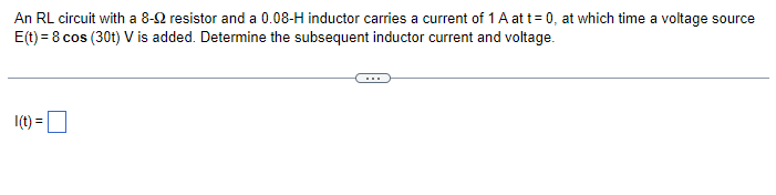 An RL circuit with a 8-92 resistor and a 0.08-H inductor carries a current of 1 A at t=0, at which time a voltage source
E(t) = 8 cos (30t) V is added. Determine the subsequent inductor current and voltage.
I(t) =