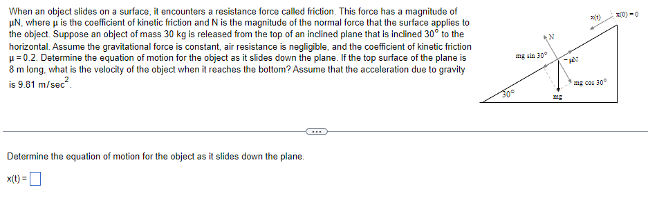 When an object slides on a surface, it encounters a resistance force called friction. This force has a magnitude of
μN, where μ is the coefficient of kinetic friction and N is the magnitude of the normal force that the surface applies to
the object. Suppose an object of mass 30 kg is released from the top of an inclined plane that is inclined 30° to the
horizontal. Assume the gravitational force is constant, air resistance is negligible, and the coefficient of kinetic friction
μ = 0.2. Determine the equation of motion for the object as it slides down the plane. If the top surface of the plane is
8 m long, what is the velocity of the object when it reaches the bottom? Assume that the acceleration due to gravity
is 9.81 m/sec².
Determine the equation of motion for the object as it slides down the plane.
x(t) =
...
30°
mg sin 30°
mg
AN
mg cos 30°
x(0) = 0