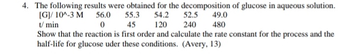 4. The following results were obtained for the decomposition of glucose in aqueous solution.
[G]/ 10^-3 M 56.0 55.3
t/ min
Show that the reaction is first order and calculate the rate constant for the process and the
half-life for glucose uder these conditions. (Avery, 13)
54.2
52.5
49.0
0 45
120
240
480
