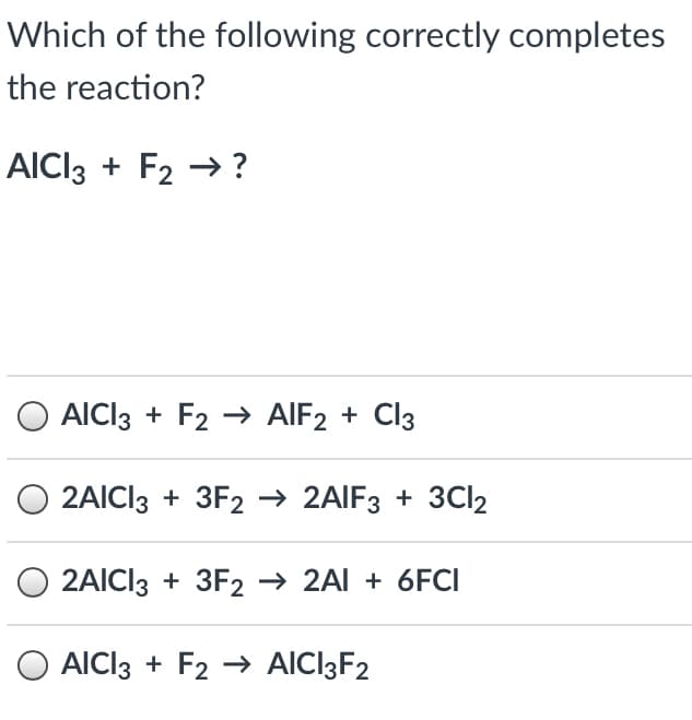 Which of the following correctly completes
the reaction?
AICI3 + F2 → ?
AICI3 + F2 → AIF2 + Cl3
O 2AICI3 + 3F2 → 2AIF3 + 3CI2
2AICI3 + 3F2 → 2Al + 6FCI
O AICI3 + F2 → AICI3F2
