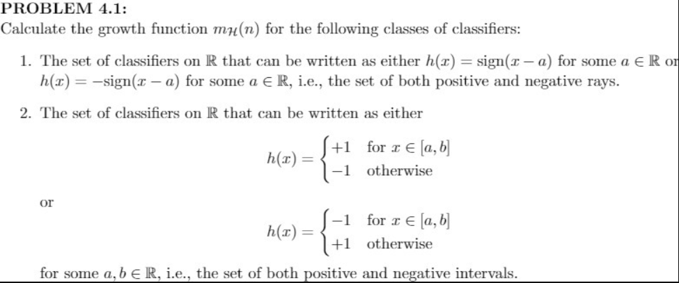 PROBLEM 4.1:
Calculate the growth function mH(n) for the following classes of classifiers:
1. The set of classifiers on R that can be written as either h(x) = sign(x – a) for some a E R or
h(x) = -sign(x – a) for some a E R, i.e., the set of both positive and negative rays.
2. The set of classifiers on R that can be written as either
S+1 for r E [a, b]
1-1 otherwise
h(x) =
or
-1
h(r) =
for r € [a, b]
+1_otherwise
for some a, b E R, i.e., the set of both positive and negative intervals.
