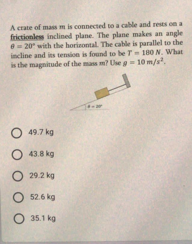 A crate of mass m is connected to a cable and rests on a
frictionless inclined plane. The plane makes an angle
0 = 20° with the horizontal. The cable is parallel to the
incline and its tension is found to be T = 180 N. What
%3D
is the magnitude of the mass m? Use g = 10 m/s2.
%3D
8-20
O 49.7 kg
O 43.8 kg
O 29.2 kg
O 52.6 kg
35.1 kg
