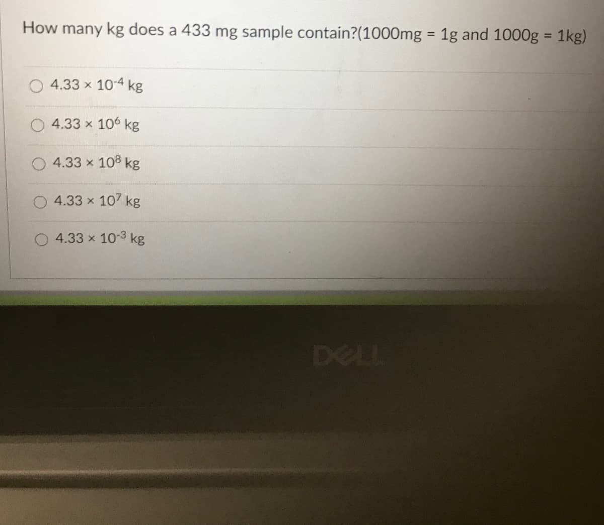 How many kg does a 433 mg sample contain?(1000mg = 1g and 1000g = 1kg)
4.33 x 10-4 kg
4.33 x 106 kg
4.33 x 108 kg
4.33 x 107 kg
4.33 x 10-3 kg
DELL
