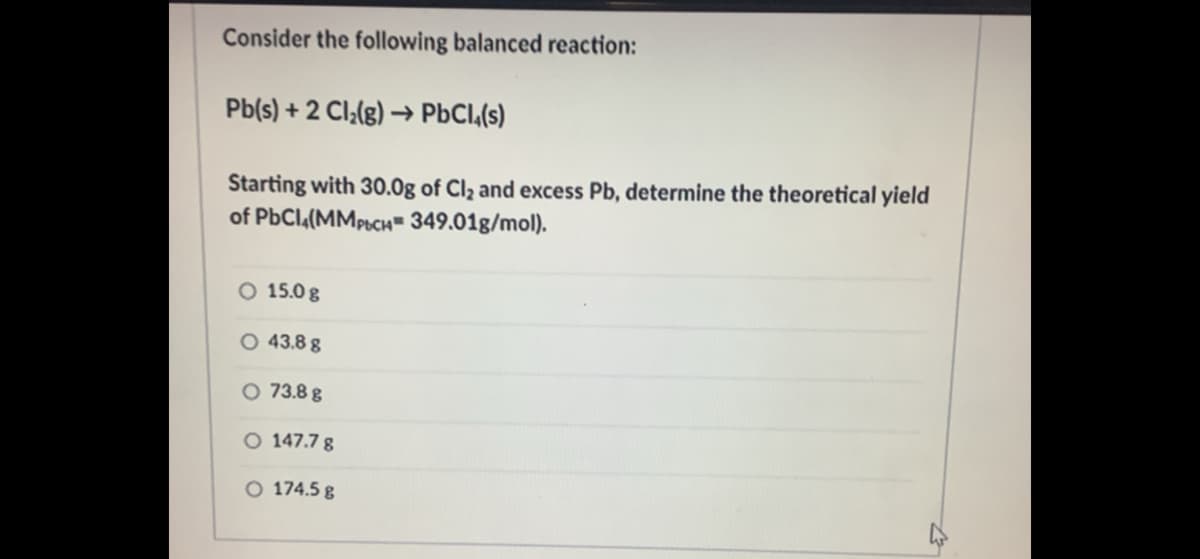 Consider the following balanced reaction:
Pb(s) + 2 Cl;(g) → PBCI,(s)
Starting with 30.0g of Cl2 and excess Pb, determine the theoretical yield
of PbCl,(MMPCH- 349.01g/mol).
O 15.0 g
O 43.8 g
O 73.8 g
O 147.7 8
O 174.5 g
