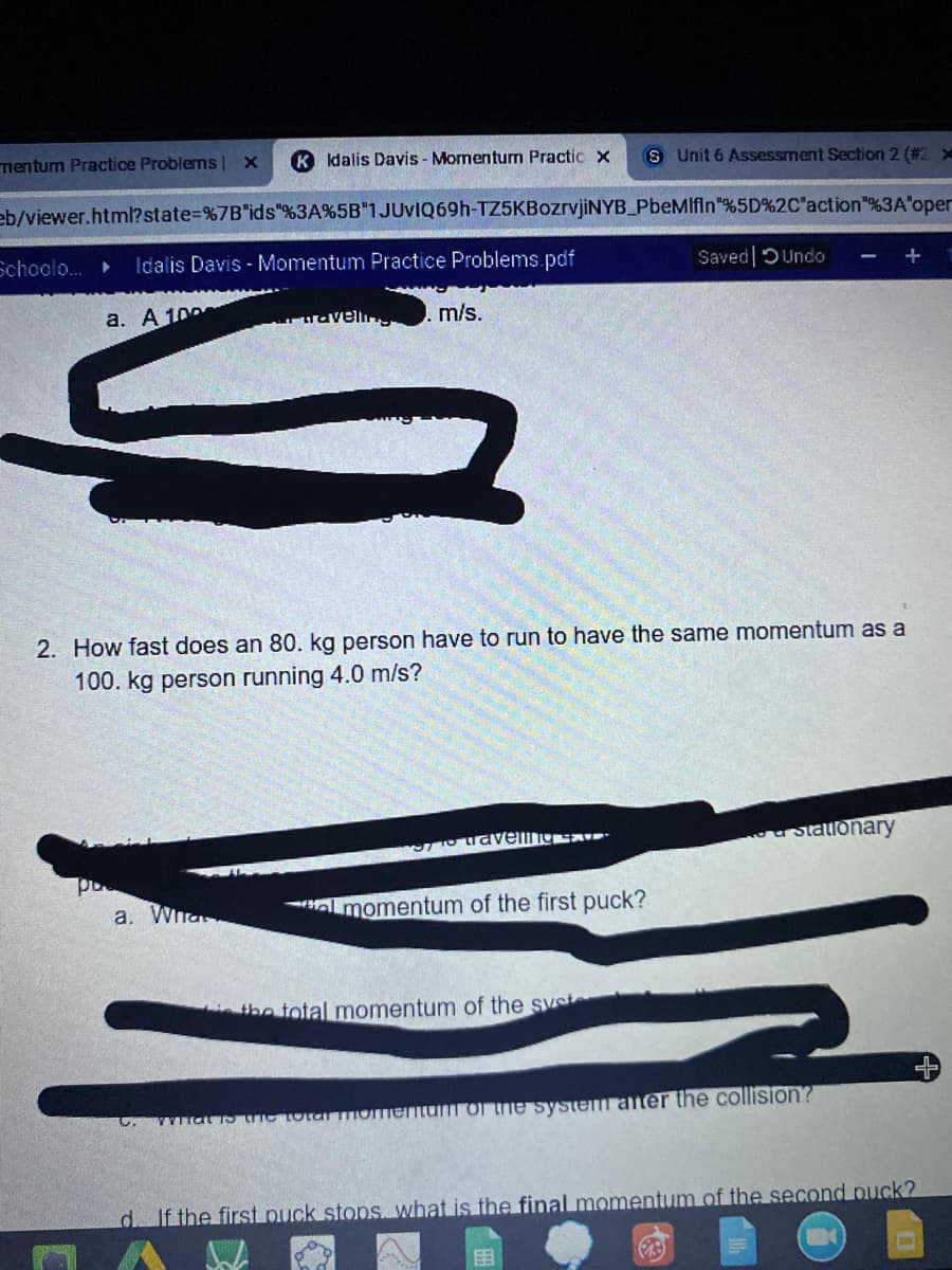 nentum Practice Problems
K Idalis Davis - Momentum Practic x
S Unit 6 Assessment Section 2 (#2 x
eb/viewer.html?state%=%7B"ids"%3A%5B"1JUVIQ69H-TZ5KBozrvjiNYB_PbeMlfln"%5D%2C"action"%3A'oper
School...
Idalis Davis - Momentum Practice Problems.pdf
Saved DUndo
a. A 100
m/s.
2. How fast does an 80. kg person have to run to have the same momentum as a
100. kg person running 4.0 m/s?
a Statlonary
a. Wha
lmomentum of the first puck?
the total momentum of the syst
wwarsuC TOtar moTiemum of tne system ater the collision?
d If the first puck stops. what is the final momentum of the second puck?
