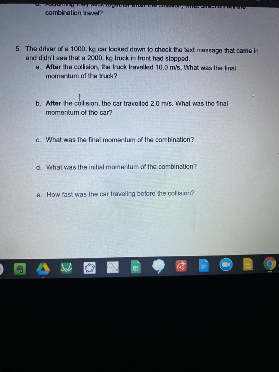 combination travel?
5. The driver of a 1000. kg car looked down to check the text message that came in
and didn't see that a 2000. kg truck in front had stopped.
a. After the collision, the truck travelled 10.0 m/s. What was the final
momentum of the truck?
b. After the côllision, the car travelled 2.0 m/s. What was the final
momentum of the car?
C. What was the final momentum of the combination?
d. What was the initial momentum
the combination?
e. How fast was the car traveling before the collision?
目
