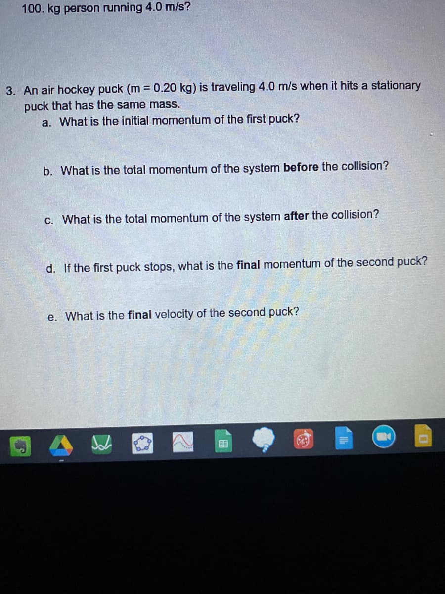 100. kg person running 4.0 m/s?
3. An air hockey puck (m 0.20 kg) is traveling 4.0 m/s when it hits a stationary
puck that has the same mass.
a. What is the initial momentum of the first puck?
b. What is the total momentum of the system before the collision?
C. What is the total momentum of the system after the collision?
d. If the first puck stops, what is the final momentum of the second puck?
e. What is the final velocity of the second puck?
目
