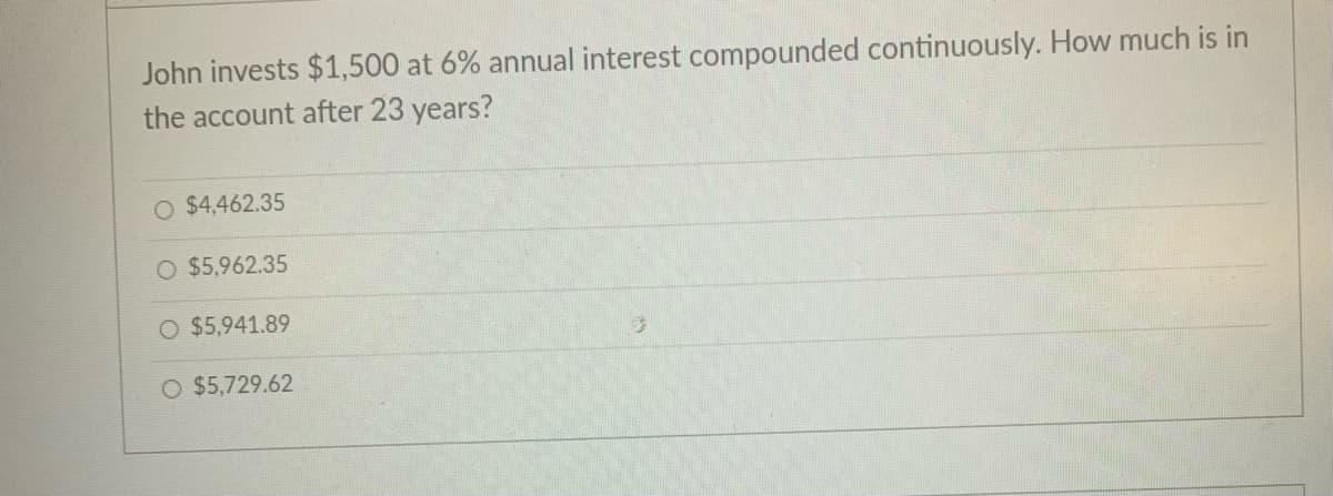 John invests $1,500 at 6% annual interest compounded continuously. How much is in
the account after 23 years?
O $4,462.35
O $5,962.35
$5,941.89
O $5,729.62
