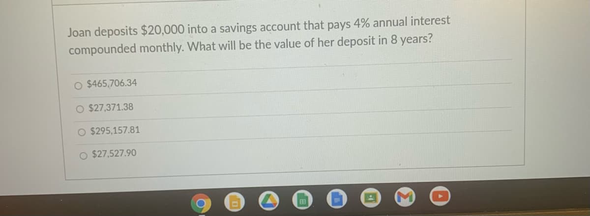 Joan deposits $20,000 into a savings account that pays 4% annual interest
compounded monthly. What will be the value of her deposit in 8 years?
O $465,706.34
O $27,371.38
O $295,157.81
O $27,527.90
