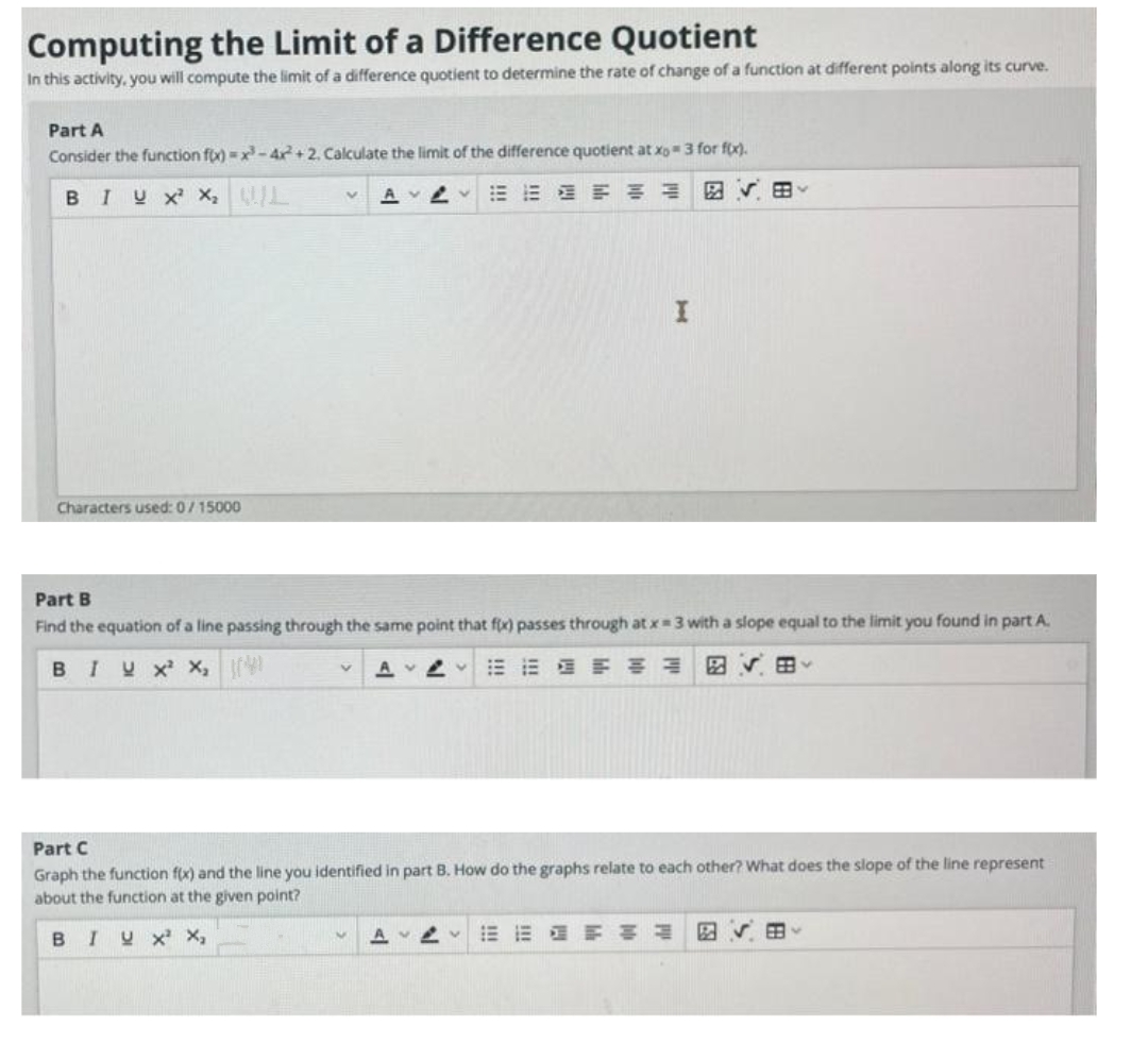 Computing the Limit of a Difference Quotient
In this activity, you will compute the limit of a difference quotient to determine the rate of change of a function at different points along its curve.
Part A
Consider the function fo) =x-4r+2. Calculate the limit of the difference quotient at xo3 for fx).
BIU X X, L
図v田。
Characters used: 0/15000
Part B
Find the equation of a line passing through the same point that fix) passes through at x 3 with a slope equal to the limit you found in part A.
BIUX X,
=市 明州 図v 田、
Part C
Graph the function f(x) and the line you identified in part B. How do the graphs relate to each other? What does the slope of the line represent
about the function at the given point?
BIU X X,
即帅
