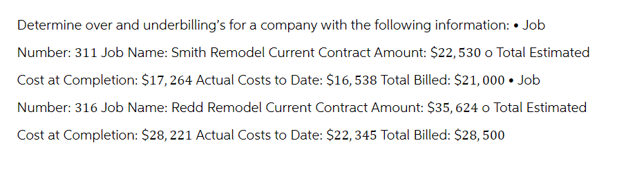 Determine over and underbilling's for a company with the following information: • Job
Number: 311 Job Name: Smith Remodel Current Contract Amount: $22,530 o Total Estimated
Cost at Completion: $17, 264 Actual Costs to Date: $16, 538 Total Billed: $21,000 • Job
Number: 316 Job Name: Redd Remodel Current Contract Amount: $35, 624 o Total Estimated
Cost at Completion: $28, 221 Actual Costs to Date: $22,345 Total Billed: $28, 500