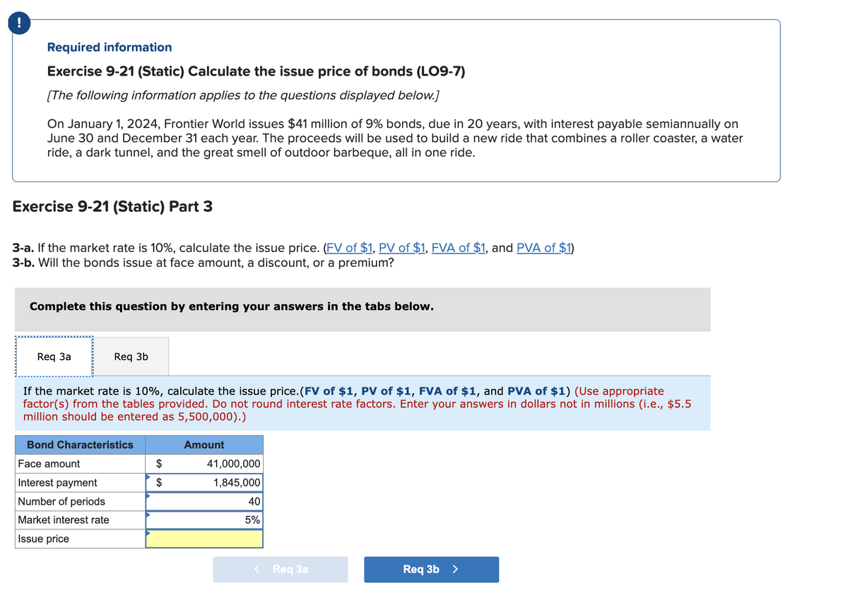 !
Required information
Exercise 9-21 (Static) Calculate the issue price of bonds (LO9-7)
[The following information applies to the questions displayed below.]
On January 1, 2024, Frontier World issues $41 million of 9% bonds, due in 20 years, with interest payable semiannually on
June 30 and December 31 each year. The proceeds will be used to build a new ride that combines a roller coaster, a water
ride, a dark tunnel, and the great smell of outdoor barbeque, all in one ride.
Exercise 9-21 (Static) Part 3
3-a. If the market rate is 10%, calculate the issue price. (FV of $1, PV of $1, FVA of $1, and PVA of $1)
3-b. Will the bonds issue at face amount, a discount, or a premium?
Complete this question by entering your answers in the tabs below.
Req 3a
Req 3b
If the market rate is 10%, calculate the issue price. (FV of $1, PV of $1, FVA of $1, and PVA of $1) (Use appropriate
factor(s) from the tables provided. Do not round interest rate factors. Enter your answers in dollars not in millions (i.e., $5.5
million should be entered as 5,500,000).)
Bond Characteristics
Face amount
Interest payment
Number of periods
Market interest rate
Issue price
$
$
Amount
41,000,000
1,845,000
40
5%
< Req 3a
Req 3b >