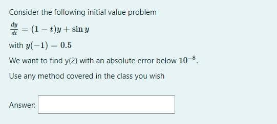 Consider the following initial value problem
= (1– t)y + sin y
%3D
dt
with y(-1) = 0.5
We want to find y(2) with an absolute error below 10 8.
Use any method covered in the class you wish
Answer:
