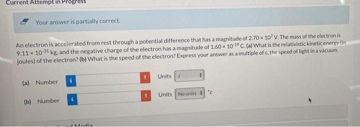 Current Attempt in Progress
Your answer is partially correct.
An electron is accelerated from rest through a potential difference that has a magnitude of 2.70 x 107 V. The mass of the electron is
9.11 x 10 31 kg. and the negative charge of the electron has a magnitude of 1.60 x 1019 C. (a) What is the relativistic kinetic energy (in
joules) of the electron? (b) What is the speed of the electron? Express your answer as a multiple of c, the speed of light in a vacuum.
Units
(a) Number
Units No units :
(b) Number
JaMadia
