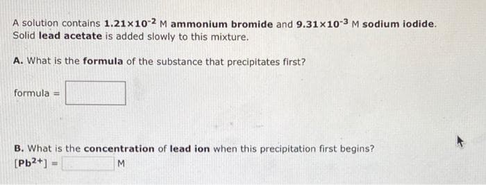 A solution contains 1.21x10-2 M ammonium bromide and 9.31x10-3 M sodium iodide.
Solid lead acetate is added slowly to this mixture.
A. What is the formula of the substance that precipitates first?
formula =
B. What is the concentration of lead ion when this precipitation first begins?
[Pb2+]
