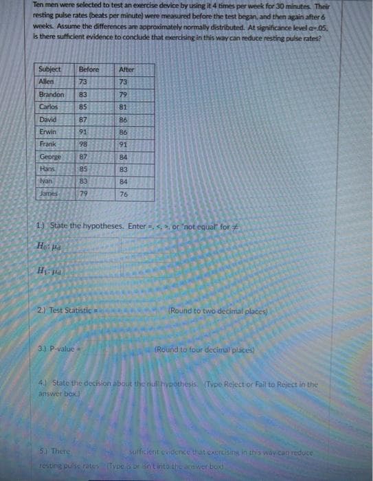 Ten men were selected to test an exercise device by using it 4 times per week for 30 minutes. Their
resting pulse rates (beats per minute) were measured before the test began, and then again after 6
weeks. Assume the differences are approximately normally distributed. At significance level a-05.
is there sufficient evidence to conclude that exercising in this way can reduce resting pulse rates?
Subject
Before
After
Allen
73
73
Brandon
83
79
Carlos
85
81
David
87
86
Erwin
91
86
Frank
98
91
George
87
84
Hans
85
83
van
83
84
James
79
76
1.) State the hypotheses. Enter ,. or "not equal" for
Ho pa
H pa
2.) Test Statistic
(Round to two decimal places)
3.) P-value
(Round to four decimal places)
4) State the decision about the null hypothesis. (Type Reject or Fail to Reject in the
answer box)
5) There
sulficient evidence that exercising in this way can reduce
resting pulse rates (Type be Sntinto the aoswer bod
