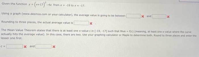 Given the function y =
-4x from x 19 to x= -17.
Using a graph (www.desmos.com or your calculator), the average value is going to be between
X and
Rounding to three places, the actual average value is
The Mean Value Theorem states that there is at least one x-value c in [-19, -17] such that fAve = f(c) (meaning, at least one x-value where the curve
actually hits the average value). In this case, there are two. Use your graphing calculator or Maple to determine both. Round to three places and enter the
lesser one first.
X and
