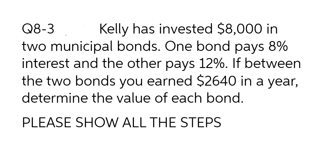 Kelly has invested $8,000 in
two municipal bonds. One bond pays 8%
interest and the other pays 12%. If between
the two bonds you earned $2640 in a year,
Q8-3
determine the value of each bond.
PLEASE SHOW ALL THE STEPS

