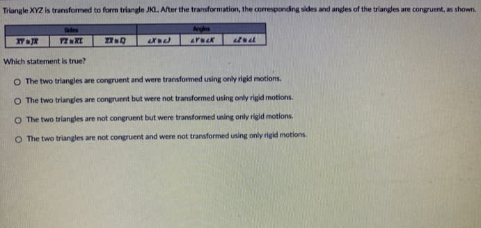 Triangle XYZ is transformed to form triangle JKL. After the transformation, the corresponding sides and angles of the triangles are congruent, as shown.
Sides
Angles
XT JR
Which statement is true?
O The two triangles are congruent and were transformed using only rigid motions.
O The two triangles are congruent but were not transformed using only rigid motions.
O The two triangles are not congruent but were transformed using only rigid motions.
O The two triangles are not congruent and were not transformed using only rigid motions.
