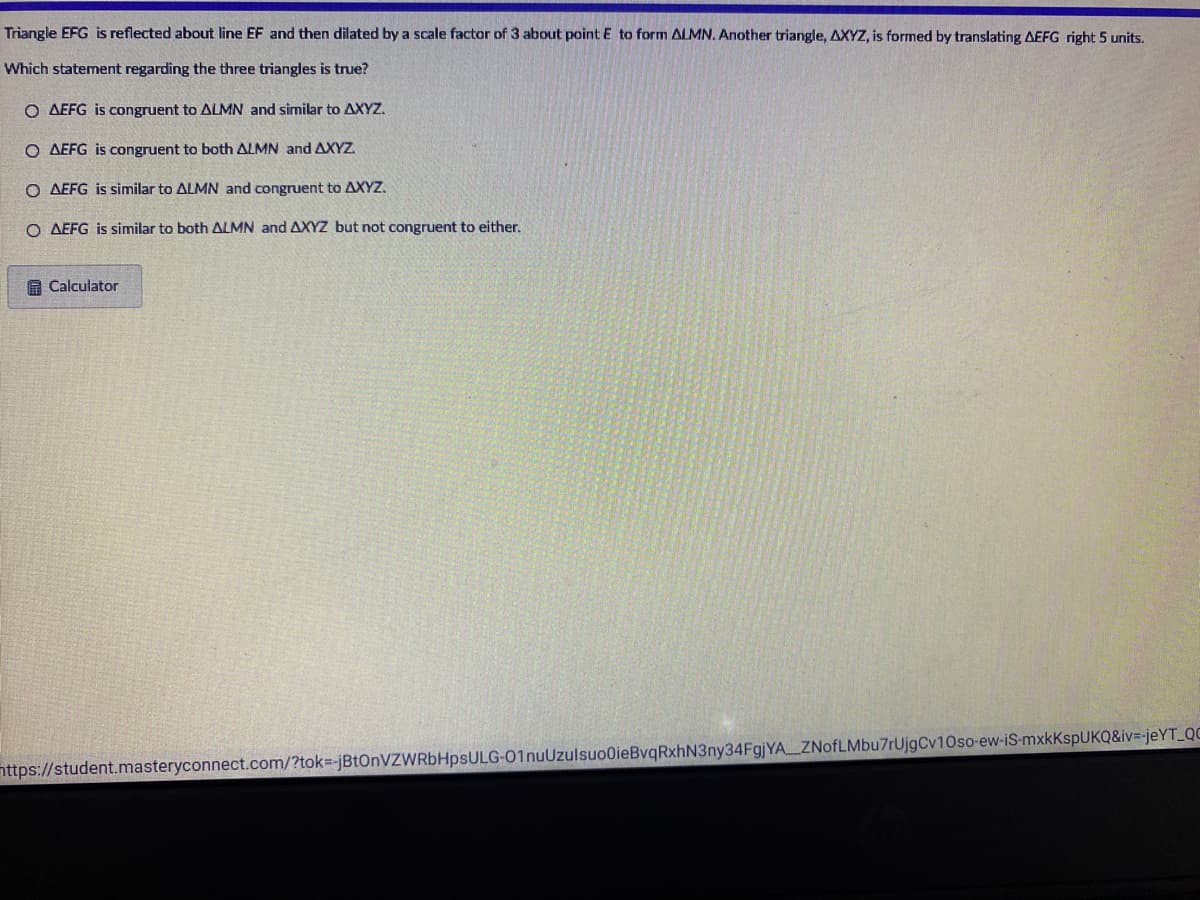 Triangle EFG is reflected about line EF and then dilated by a scale factor of 3 about point E to form ALMN. Another triangle, AXYZ, is formed by translating AEFG right 5 units.
Which statement regarding the three triangles is true?
O AEFG is congruent to ALMN and similar to AXYZ.
O AEFG is congruent to both ALMN and AXYZ.
O AEFG is similar to ALMN and congruent to AXYZ.
O AEFG is similar to both ALMN and AXYZ but not congruent to either.
A Calculator
nttps://student.masteryconnect.com/?tok=-jBtOnVZWRbHpsULG-01nuUzulsuo0ieBvqRxhN3ny34FgjYA ZNofLMbu7rUjgCv10so-ew-iS-mxkKspUKQ&iv=-jeYT_QC
