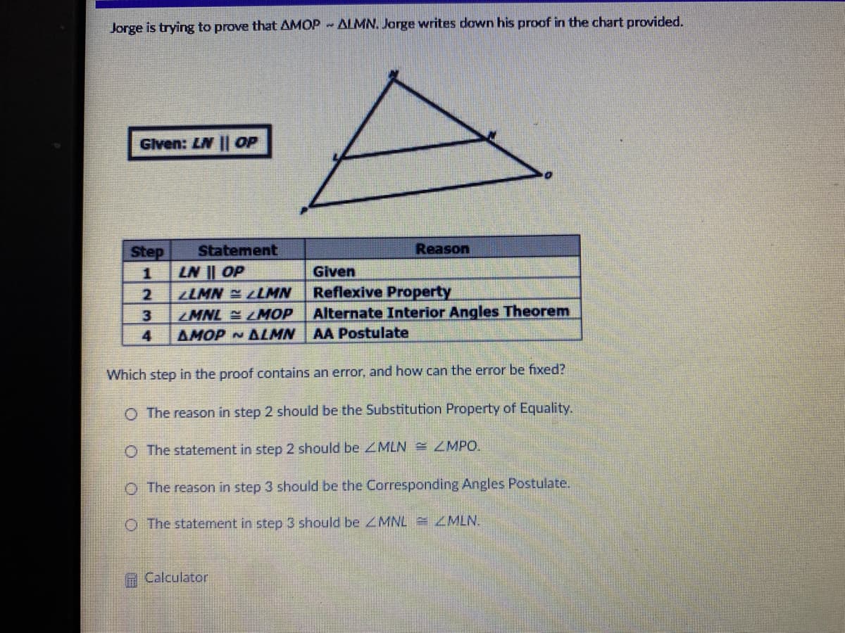 Jorge is trying to prove that AMOP - ALMN. Jorge writes down his proof in the chart provided.
Glven: LN || OP
Step
Statement
Reason
LN || OP
LLMN LLMN
Given
Reflexive Property
Alternate Interior Angles Theorem
2
3
MNL LMOP
4
AMOP N ALMN
AA Postulate
Which step in the proof contains an error, and how can the error be fixed?
O The reason in step 2 should be the Substitution Property of Equality.
O The statement in step 2 should be MLN = ZMPO.
O The reason in step 3 should be the Corresponding Angles Postulate.
O The statement in step 3 should be MNL ZMLN.
Calculator
